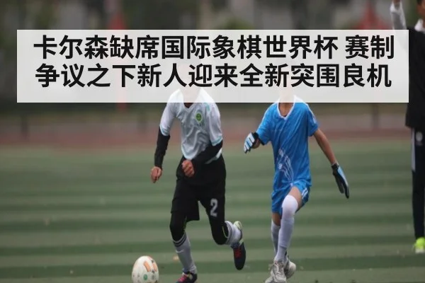 卡尔森缺席国际象棋世界杯 赛制争议之下新人迎来全新突围良机