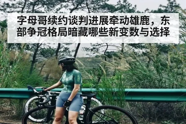 字母哥续约谈判进展牵动雄鹿，东部争冠格局暗藏哪些新变数与选择